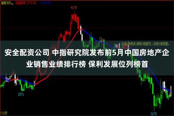 安全配资公司 中指研究院发布前5月中国房地产企业销售业绩排行榜 保利发展位列榜首