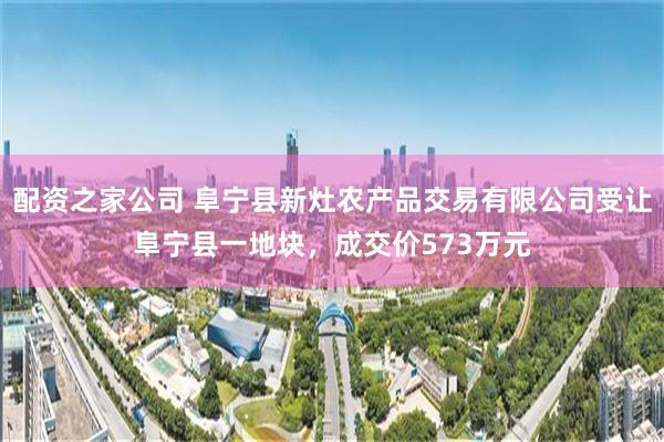 配资之家公司 阜宁县新灶农产品交易有限公司受让阜宁县一地块，成交价573万元