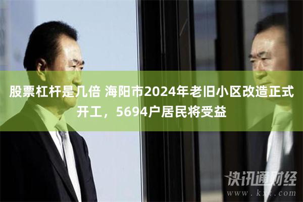 股票杠杆是几倍 海阳市2024年老旧小区改造正式开工，5694户居民将受益