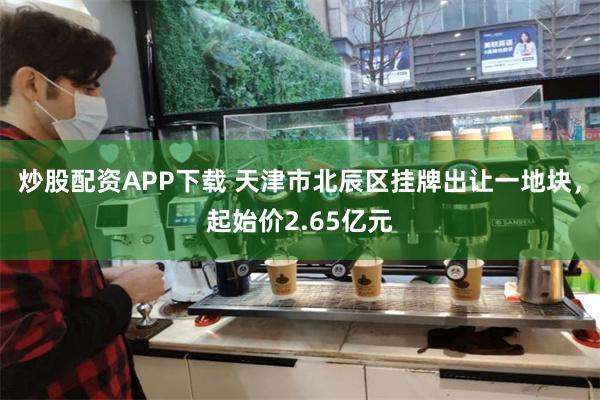 炒股配资APP下载 天津市北辰区挂牌出让一地块，起始价2.65亿元