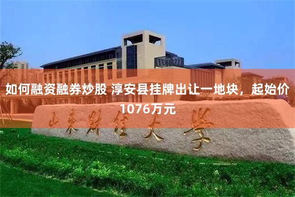 如何融资融券炒股 淳安县挂牌出让一地块，起始价1076万元