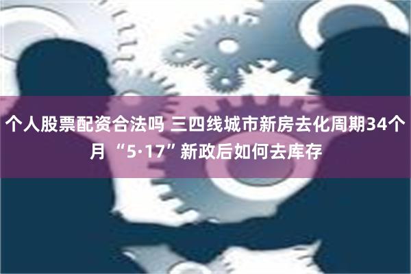 个人股票配资合法吗 三四线城市新房去化周期34个月 “5·17”新政后如何去库存