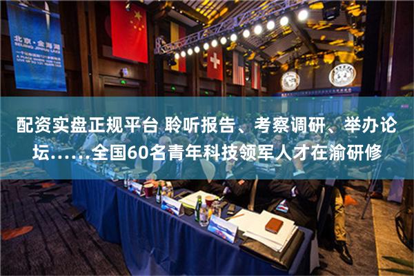 配资实盘正规平台 聆听报告、考察调研、举办论坛……全国60名青年科技领军人才在渝研修