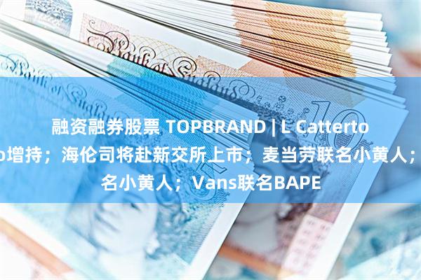 融资融券股票 TOPBRAND | L Catterton对奢侈品牌Etro增持；海伦司将赴新交所上市；麦当劳联名小黄人；Vans联名BAPE