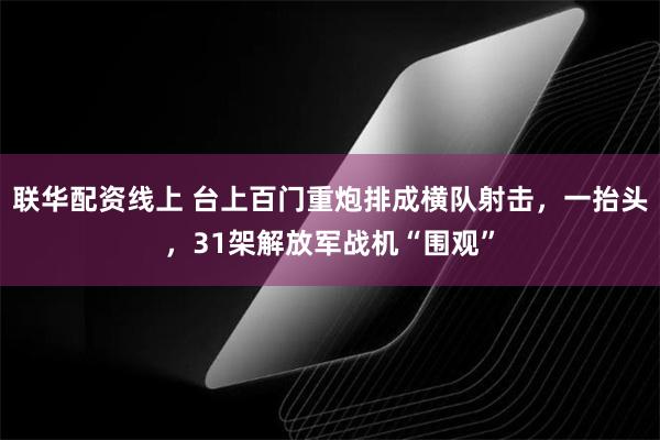 联华配资线上 台上百门重炮排成横队射击，一抬头，31架解放军战机“围观”