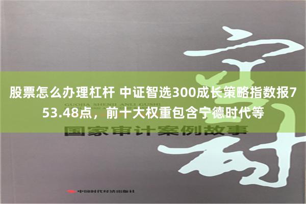 股票怎么办理杠杆 中证智选300成长策略指数报753.48点，前十大权重包含宁德时代等