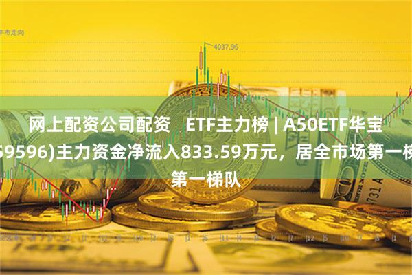 网上配资公司配资   ETF主力榜 | A50ETF华宝(159596)主力资金净流入833.59万元，居全市场第一梯队