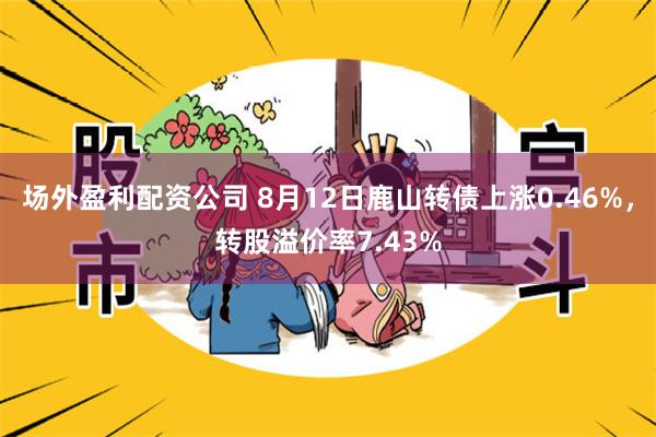 场外盈利配资公司 8月12日鹿山转债上涨0.46%，转股溢价率7.43%