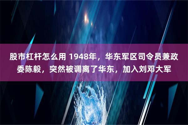 股市杠杆怎么用 1948年，华东军区司令员兼政委陈毅，突然被调离了华东，加入刘邓大军