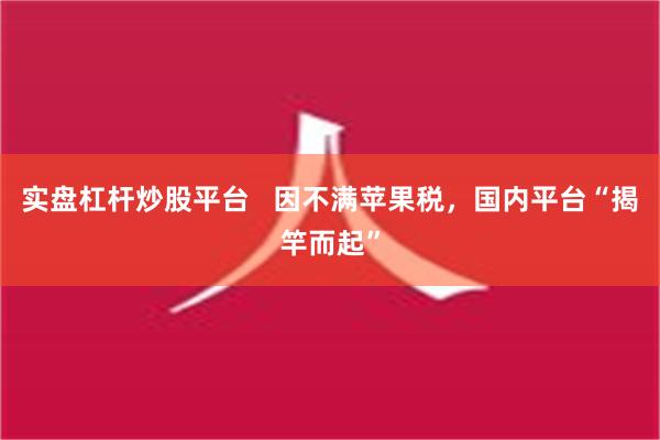 实盘杠杆炒股平台   因不满苹果税，国内平台“揭竿而起”