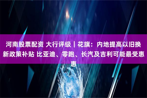 河南股票配资 大行评级｜花旗：内地提高以旧换新政策补贴 比亚迪、零跑、长汽及吉利可能最受惠