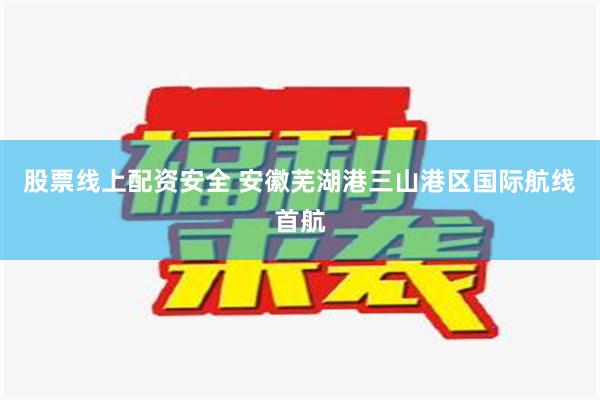 股票线上配资安全 安徽芜湖港三山港区国际航线首航