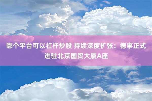 哪个平台可以杠杆炒股 持续深度扩张：德事正式进驻北京国贸大厦A座