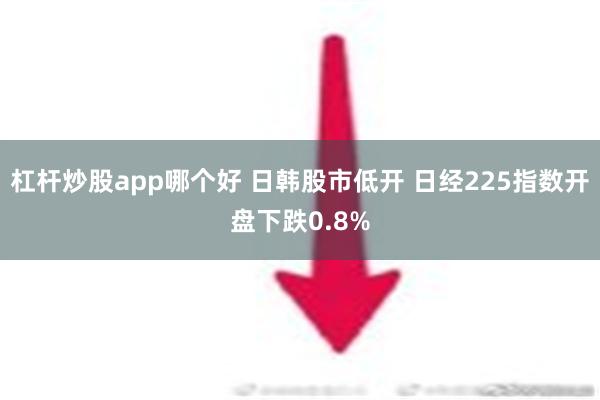 杠杆炒股app哪个好 日韩股市低开 日经225指数开盘下跌0.8%