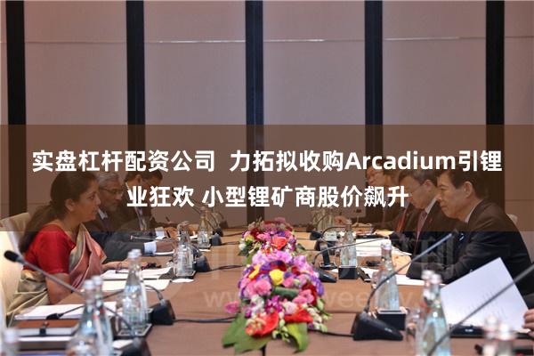 实盘杠杆配资公司  力拓拟收购Arcadium引锂业狂欢 小型锂矿商股价飙升