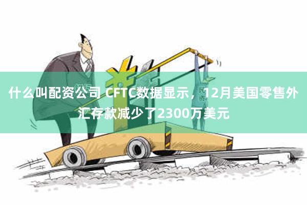 什么叫配资公司 CFTC数据显示，12月美国零售外汇存款减少了2300万美元