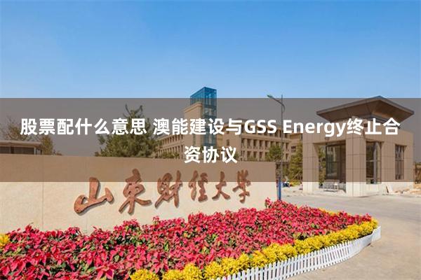 股票配什么意思 澳能建设与GSS Energy终止合资协议