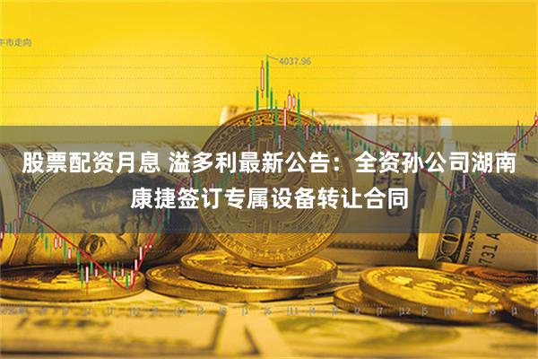 股票配资月息 溢多利最新公告：全资孙公司湖南康捷签订专属设备转让合同