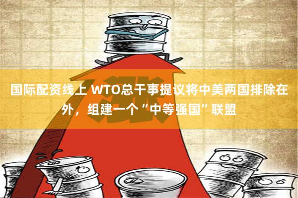 国际配资线上 WTO总干事提议将中美两国排除在外，组建一个“中等强国”联盟