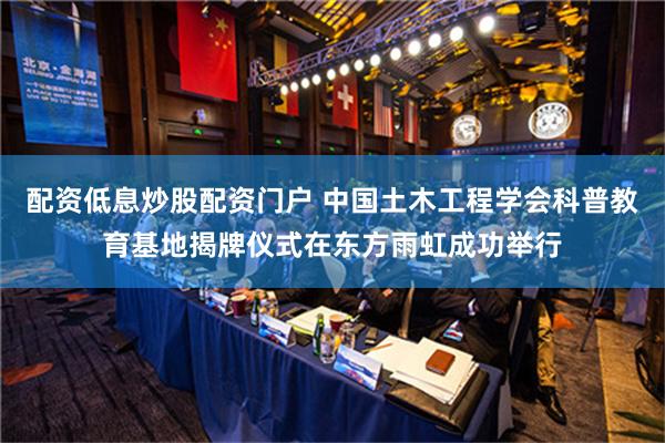 配资低息炒股配资门户 中国土木工程学会科普教育基地揭牌仪式在东方雨虹成功举行