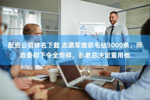 配资公司排名下载 志愿军缴获毛毯3000条，师政委却下令全剪碎，彭老总决定重用他