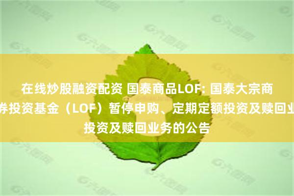 在线炒股融资配资 国泰商品LOF: 国泰大宗商品配置证券投资基金（LOF）暂停申购、定期定额投资及赎回业务的公告