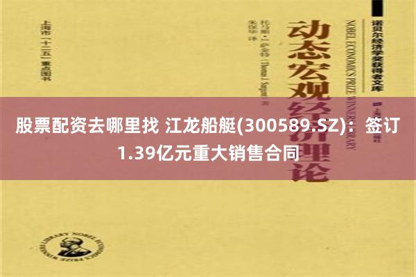 股票配资去哪里找 江龙船艇(300589.SZ)：签订1.39亿元重大销售合同