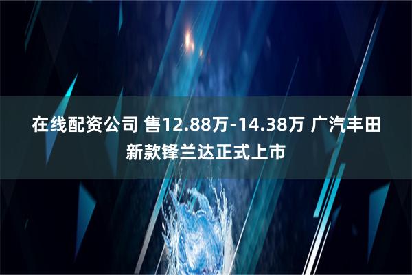 在线配资公司 售12.88万-14.38万 广汽丰田新款锋兰达正式上市