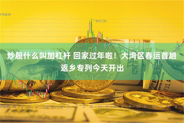 炒股什么叫加杠杆 回家过年啦！大湾区春运首趟返乡专列今天开出