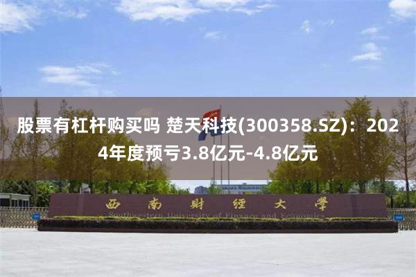 股票有杠杆购买吗 楚天科技(300358.SZ)：2024年度预亏3.8亿元-4.8亿元