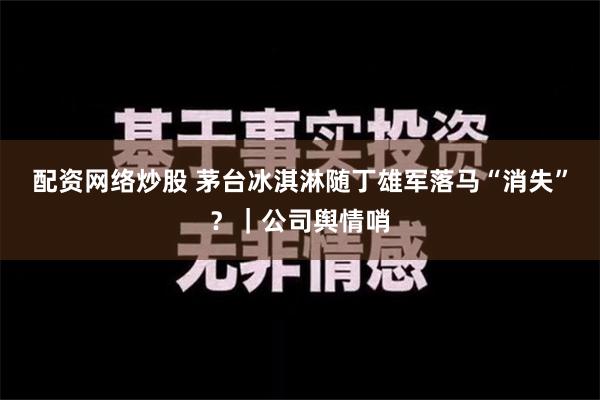 配资网络炒股 茅台冰淇淋随丁雄军落马“消失”？｜公司舆情哨